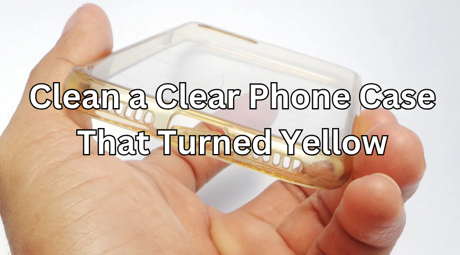 How to Clean a Clear Phone Case That Turned Yellow